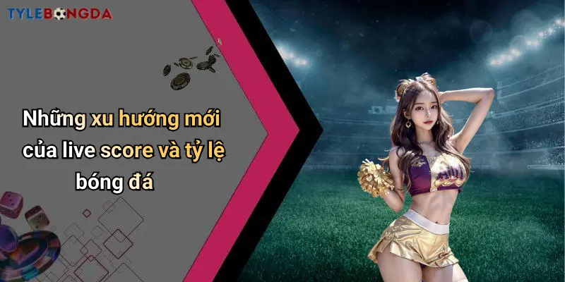 Những xu hướng mới của live score và tỷ lệ bóng đá