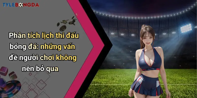 Phân tích lịch thi đấu bóng đá: những vấn đề người chơi không nên bỏ qua