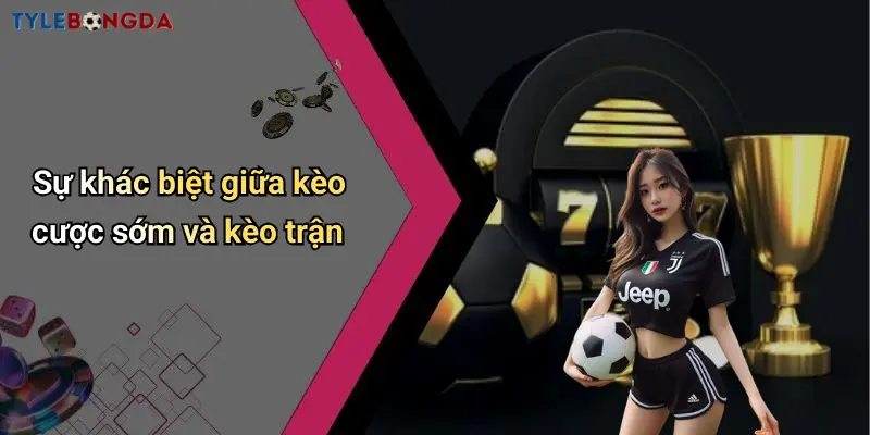Sự khác biệt giữa kèo cược sớm và kèo trận