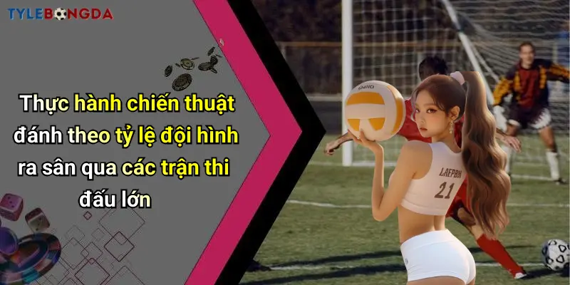 Thực hành chiến thuật đánh theo tỷ lệ đội hình ra sân qua các trận thi đấu lớn