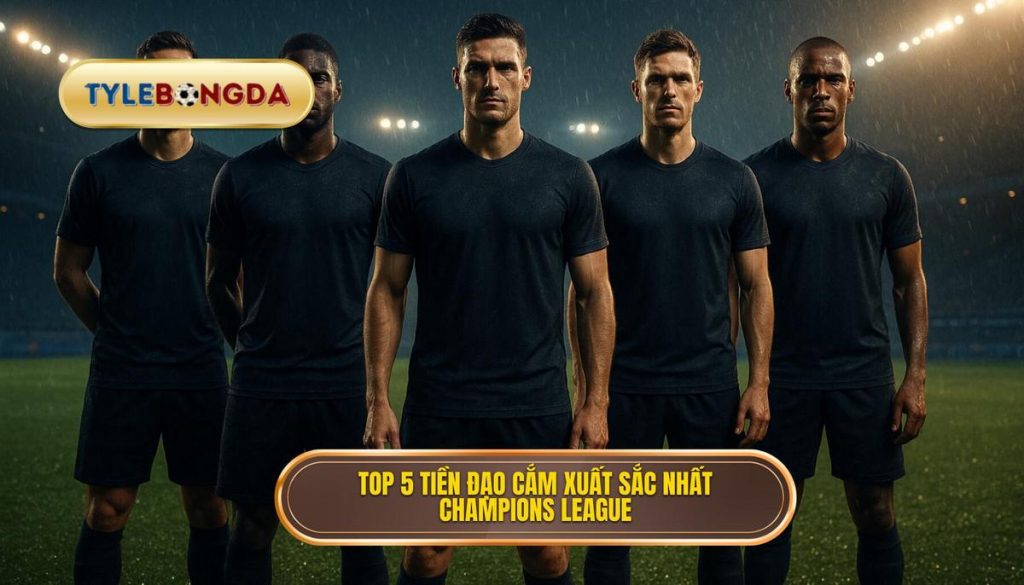Top 5 tiền đạo cắm xuất sắc nhất Champions League